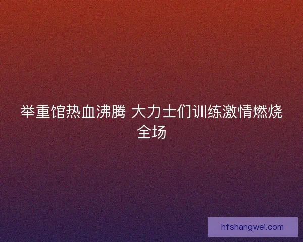 举重馆热血沸腾 大力士们训练激情燃烧全场