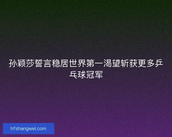 孙颖莎誓言稳居世界第一渴望斩获更多乒乓球冠军
