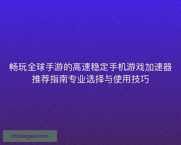 畅玩全球手游的高速稳定手机游戏加速器推荐指南专业选择与使用技巧