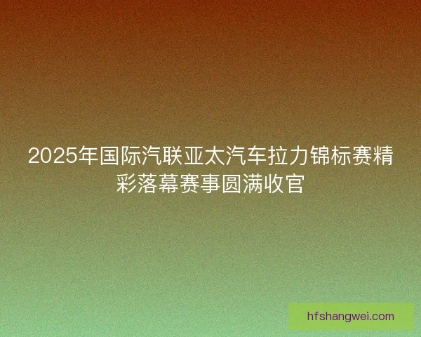 2025年国际汽联亚太汽车拉力锦标赛精彩落幕赛事圆满收官