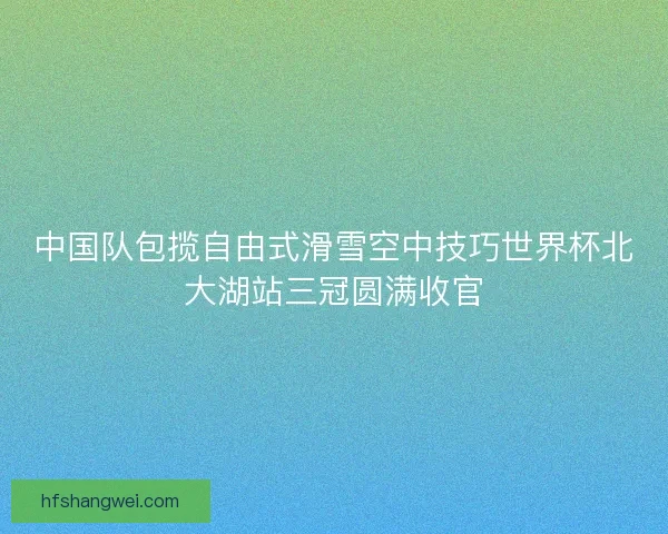 中国队包揽自由式滑雪空中技巧世界杯北大湖站三冠圆满收官