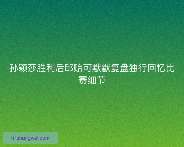 孙颖莎胜利后邱贻可默默复盘独行回忆比赛细节