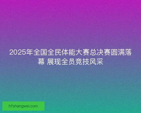 2025年全国全民体能大赛总决赛圆满落幕 展现全员竞技风采