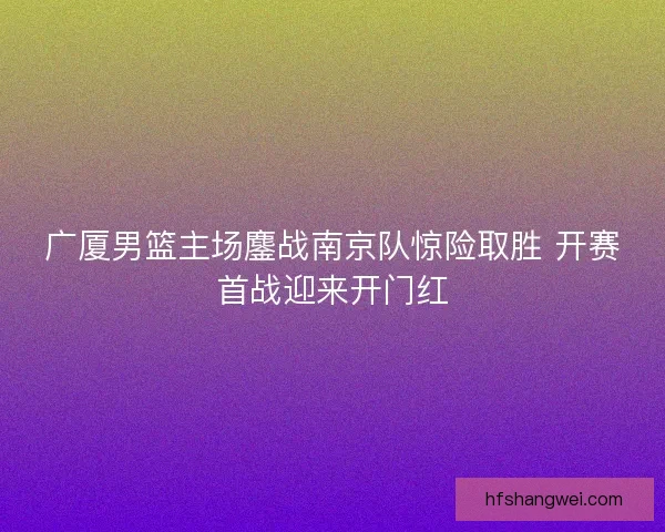 广厦男篮主场鏖战南京队惊险取胜 开赛首战迎来开门红