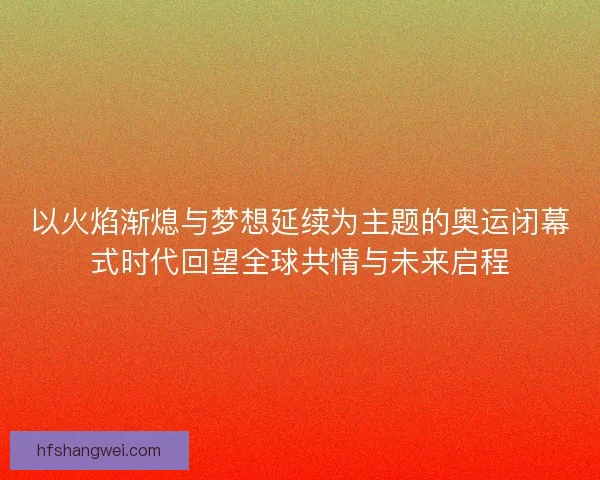 以火焰渐熄与梦想延续为主题的奥运闭幕式时代回望全球共情与未来启程