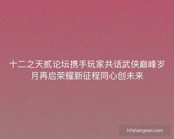 十二之天贰论坛携手玩家共话武侠巅峰岁月再启荣耀新征程同心创未来