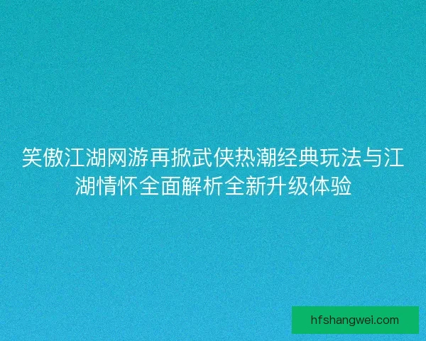 笑傲江湖网游再掀武侠热潮经典玩法与江湖情怀全面解析全新升级体验
