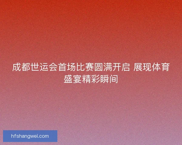 成都世运会首场比赛圆满开启 展现体育盛宴精彩瞬间