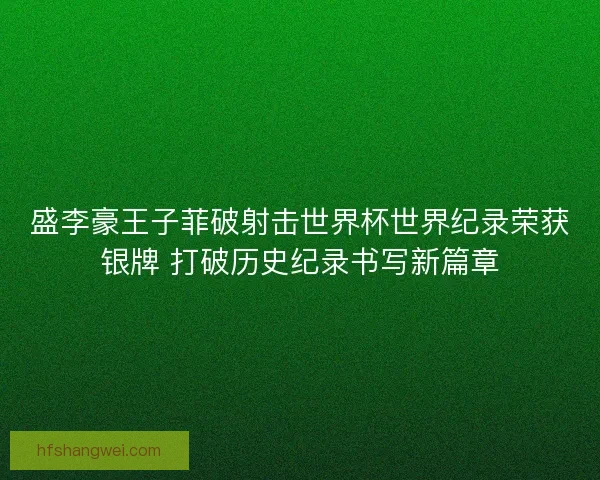 盛李豪王子菲破射击世界杯世界纪录荣获银牌 打破历史纪录书写新篇章