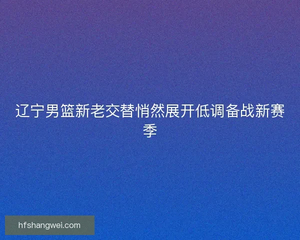 辽宁男篮新老交替悄然展开低调备战新赛季