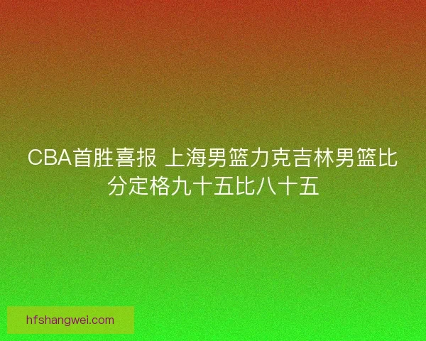 CBA首胜喜报 上海男篮力克吉林男篮比分定格九十五比八十五