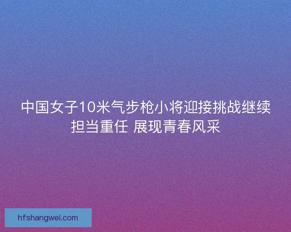 中国女子10米气步枪小将迎接挑战继续担当重任 展现青春风采