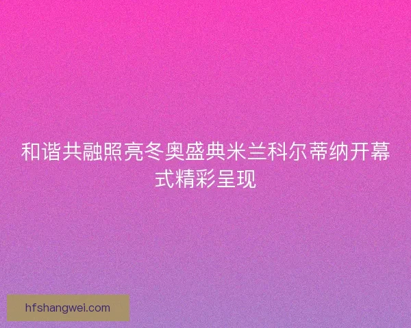 和谐共融照亮冬奥盛典米兰科尔蒂纳开幕式精彩呈现