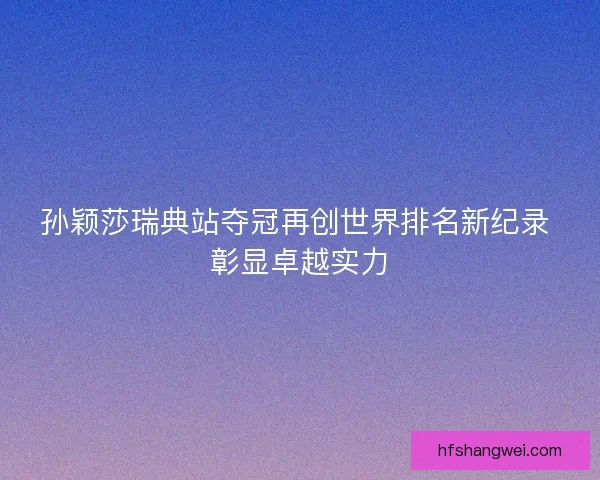 孙颖莎瑞典站夺冠再创世界排名新纪录 彰显卓越实力
