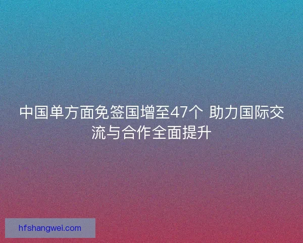 中国单方面免签国增至47个 助力国际交流与合作全面提升