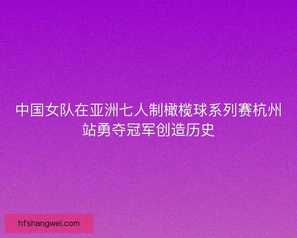中国女队在亚洲七人制橄榄球系列赛杭州站勇夺冠军创造历史