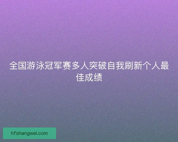 全国游泳冠军赛多人突破自我刷新个人最佳成绩