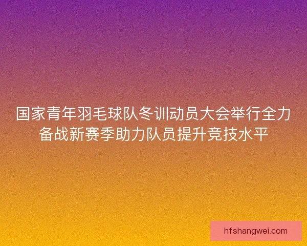 国家青年羽毛球队冬训动员大会举行全力备战新赛季助力队员提升竞技水平