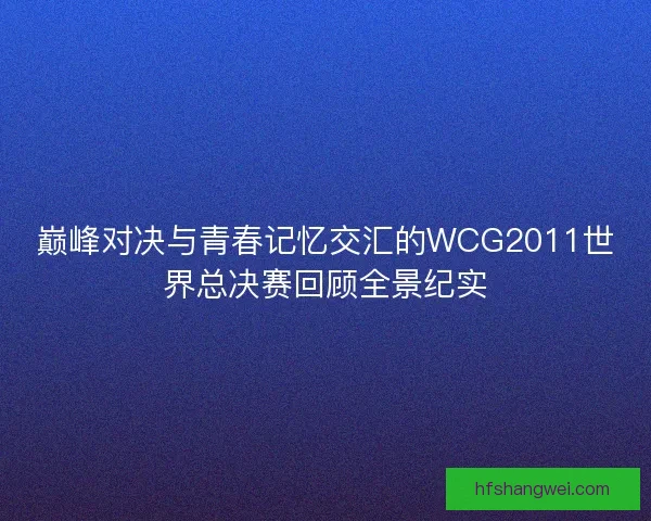 巅峰对决与青春记忆交汇的WCG2011世界总决赛回顾全景纪实