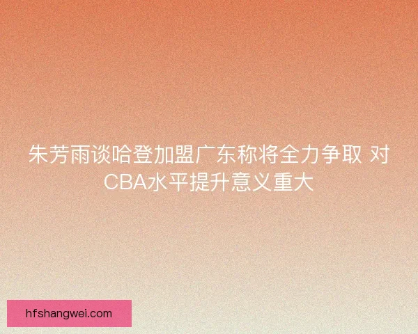朱芳雨谈哈登加盟广东称将全力争取 对CBA水平提升意义重大